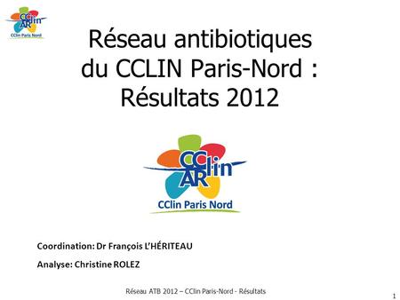 Réseau ATB 2012 – CClin Paris-Nord - Résultats Réseau antibiotiques du CCLIN Paris-Nord : Résultats 2012 Coordination: Dr François L’HÉRITEAU Analyse: