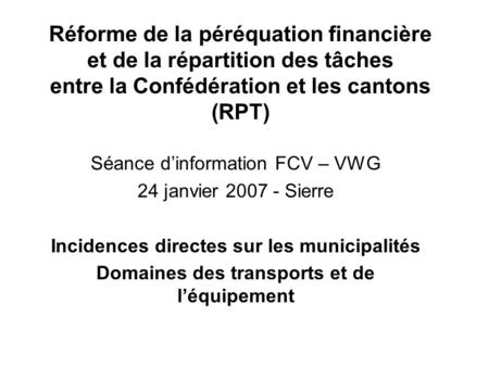 Réforme de la péréquation financière et de la répartition des tâches entre la Confédération et les cantons (RPT) Séance d’information FCV – VWG 24 janvier.