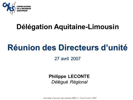 Journées d’accueil des entrants DR15 – 23 et 24 avril 2007 Réunion des Directeurs d’unité 27 avril 2007 Philippe LECONTE Délégué Régional Délégation Aquitaine-Limousin.