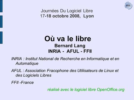 Journées Du Logiciel Libre 17-18 octobre 2008, Lyon Où va le libre Bernard Lang INRIA - AFUL - FFII INRIA : Institut National de Recherche en Informatique.