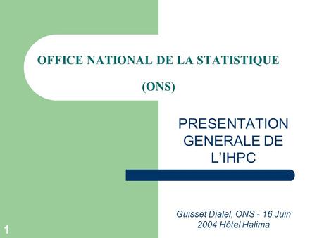 1 OFFICE NATIONAL DE LA STATISTIQUE (ONS) PRESENTATION GENERALE DE L’IHPC Guisset Dialel, ONS - 16 Juin 2004 Hôtel Halima.
