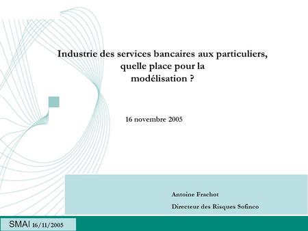 Industrie des services bancaires aux particuliers, quelle place pour la modélisation ? 16 novembre 2005 Antoine Frachot Directeur des Risques Sofinco SMAI.