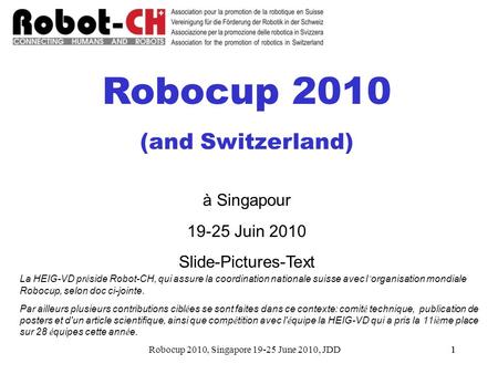 Robocup 2010, Singapore 19-25 June 2010, JDD11 Robocup 2010 (and Switzerland) à Singapour 19-25 Juin 2010 Slide-Pictures-Text La HEIG-VD pr é side Robot-CH,