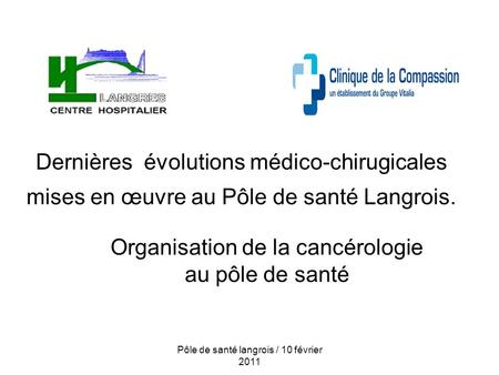 Pôle de santé langrois / 10 février 2011 Dernières évolutions médico-chirugicales mises en œuvre au Pôle de santé Langrois. Organisation de la cancérologie.