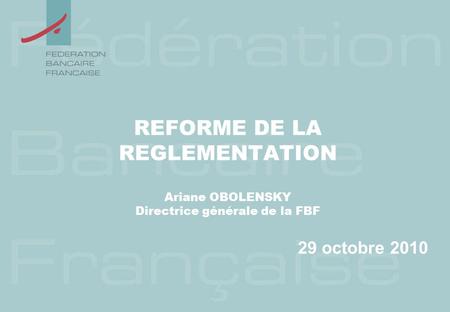 REFORME DE LA REGLEMENTATION Ariane OBOLENSKY Directrice générale de la FBF 29 octobre 2010.