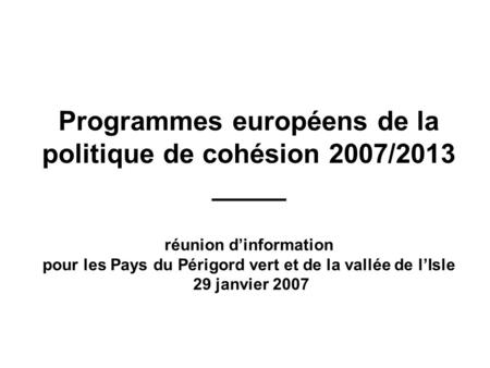 Programmes européens de la politique de cohésion 2007/2013 _____ réunion d’information pour les Pays du Périgord vert et de la vallée de l’Isle 29 janvier.
