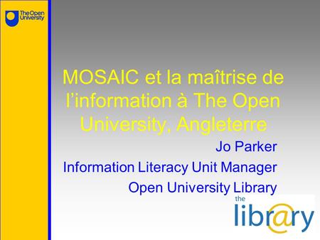 MOSAIC et la maîtrise de l’information à The Open University, Angleterre Jo Parker Information Literacy Unit Manager Open University Library.