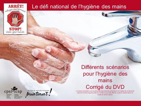 Différents scénarios pour l’hygiène des mains Corrigé du DVD L’Institut canadien pour la sécurité des patients remercie le ministère de la Santé et des.