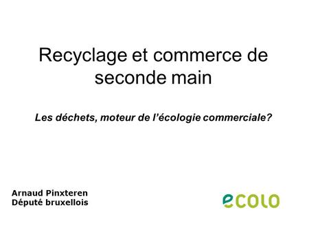 Recyclage et commerce de seconde main Les déchets, moteur de l’écologie commerciale? Arnaud Pinxteren Député bruxellois.