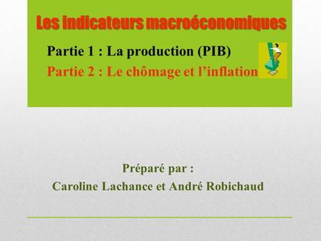Les indicateurs macroéconomiques Préparé par : Caroline Lachance et André Robichaud Partie 1 : La production (PIB) Partie 2 : Le chômage et l’inflation.