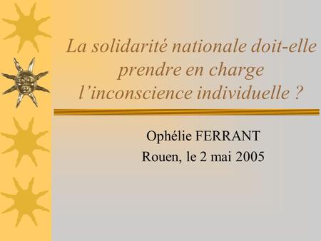 La solidarité nationale doit-elle prendre en charge l’inconscience individuelle ? Ophélie FERRANT Rouen, le 2 mai 2005.