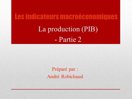 Les indicateurs macroéconomiques La production (PIB) - Partie 2 Préparé par : André Robichaud.