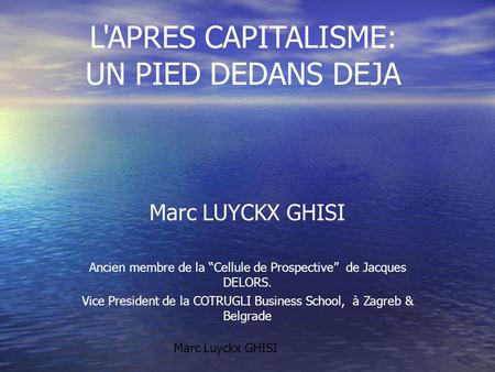 L'APRES CAPITALISME: UN PIED DEDANS DEJA Marc LUYCKX GHISI Ancien membre de la “Cellule de Prospective” de Jacques DELORS. Vice President de la COTRUGLI.