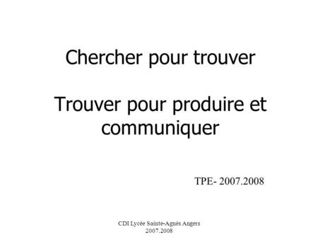 CDI Lycée Sainte-Agnès Angers 2007.2008 Chercher pour trouver Trouver pour produire et communiquer TPE- 2007.2008.