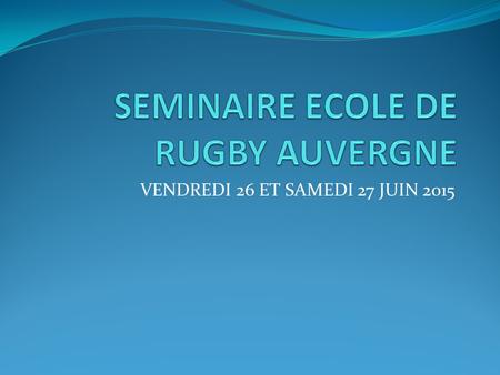 VENDREDI 26 ET SAMEDI 27 JUIN 2015. Programme prévisionnel Vendredi 26 Juin 2015: - Rendez vous 17 h 30, responsables écoles de rugby Auvergne - Bilan.