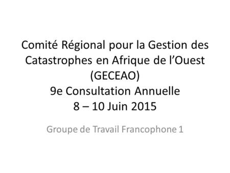 Comité Régional pour la Gestion des Catastrophes en Afrique de l’Ouest (GECEAO) 9e Consultation Annuelle 8 – 10 Juin 2015 Groupe de Travail Francophone.
