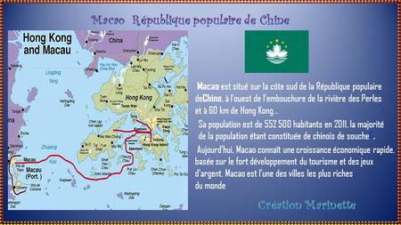 Macao est situé sur la côte sud de la République populaire de Chine, à l'ouest de l'embouchure de la rivière des Perles et à 60 km de Hong Kong... Sa.