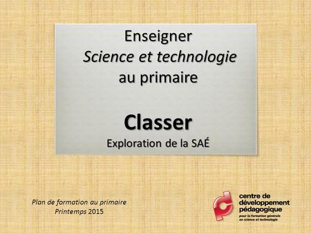 Enseigner Science et technologie au primaire Classer Exploration de la SAÉ Plan de formation au primaire Printemps 2015.
