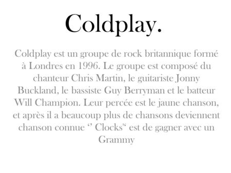 Coldplay. Coldplay est un groupe de rock britannique formé à Londres en 1996. Le groupe est composé du chanteur Chris Martin, le guitariste Jonny Buckland,