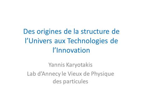 Des origines de la structure de l’Univers aux Technologies de l’Innovation Yannis Karyotakis Lab d’Annecy le Vieux de Physique des particules.