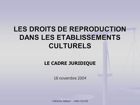 Catherine Wallaert - CNRS-CECOJI LES DROITS DE REPRODUCTION DANS LES ETABLISSEMENTS CULTURELS LE CADRE JURIDIQUE 18 novembre 2004.