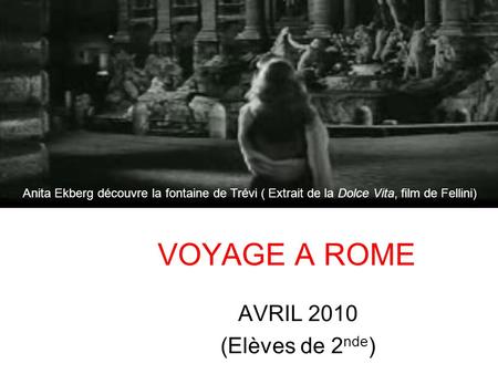 VOYAGE A ROME AVRIL 2010 (Elèves de 2 nde ) Anita Ekberg découvre la fontaine de Trévi ( Extrait de la Dolce Vita, film de Fellini)