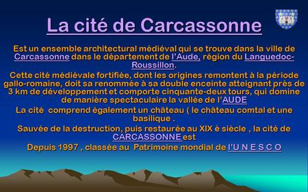 La cité de Carcassonne Est un ensemble architectural médiéval qui se trouve dans la ville de Carcassonne dans le département de l’Aude, région du Languedoc-