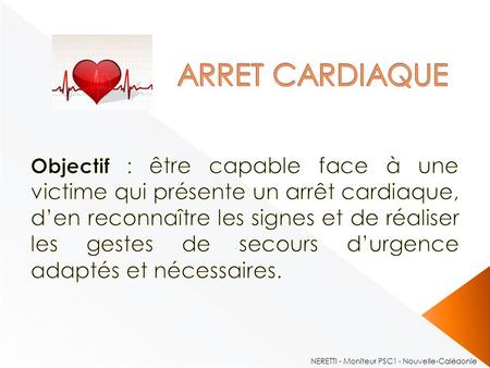 ARRET CARDIAQUE Objectif : être capable face à une victime qui présente un arrêt cardiaque, d’en reconnaître les signes et de réaliser les gestes de secours.