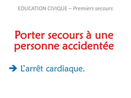 Porter secours à une personne accidentée EDUCATION CIVIQUE – Premiers secours  L’arrêt cardiaque.