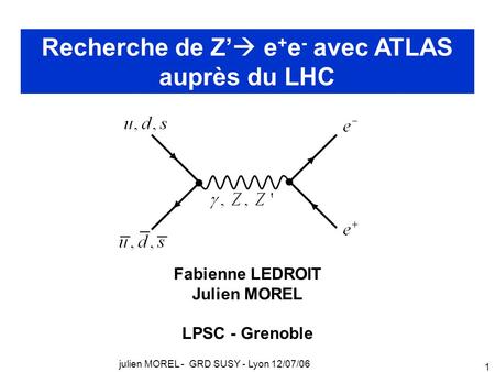 Julien MOREL - GRD SUSY - Lyon 12/07/06 1 Recherche de Z’  e + e - avec ATLAS auprès du LHC Fabienne LEDROIT Julien MOREL LPSC - Grenoble.