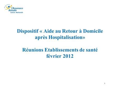 Dispositif « Aide au Retour à Domicile après Hospitalisation» Réunions Etablissements de santé février 2012 1.