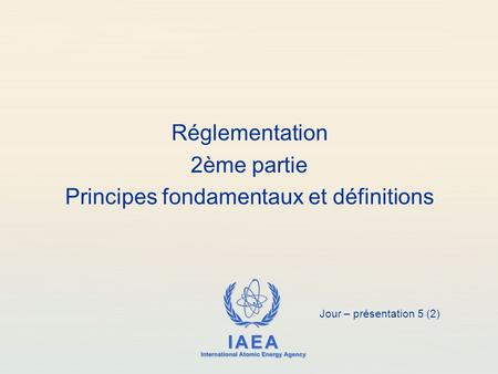 IAEA International Atomic Energy Agency Réglementation 2ème partie Principes fondamentaux et définitions Jour – présentation 5 (2)