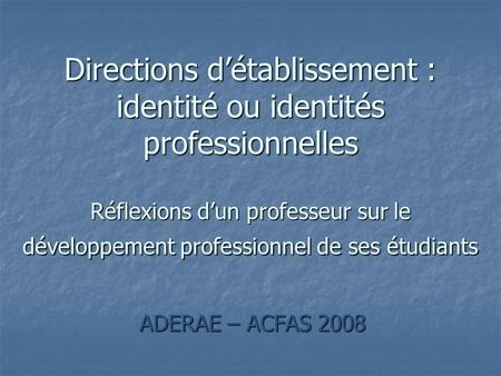 ADERAE – ACFAS 2008 Directions détablissement : identité ou identités professionnelles Réflexions dun professeur sur le développement professionnel de.