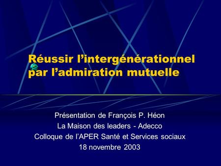Réussir lintergénérationnel par ladmiration mutuelle Présentation de François P. Héon La Maison des leaders - Adecco Colloque de lAPER Santé et Services.