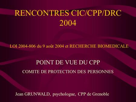 RENCONTRES CIC/CPP/DRC 2004 POINT DE VUE DU CPP COMITE DE PROTECTION DES PERSONNES Jean GRUNWALD, psychologue, CPP de Grenoble LOI 2004-806 du 9 août 2004.