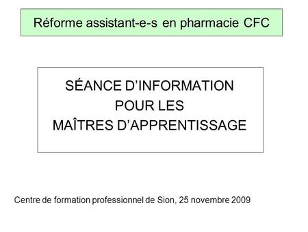 SÉANCE DINFORMATION POUR LES MAÎTRES DAPPRENTISSAGE Centre de formation professionnel de Sion, 25 novembre 2009 Réforme assistant-e-s en pharmacie CFC.