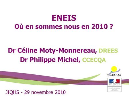 ENEIS Où en sommes nous en 2010 ? Dr Céline Moty-Monnereau, DREES Dr Philippe Michel, CCECQA JIQHS - 29 novembre 2010.