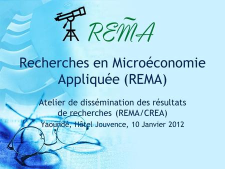 Recherches en Microéconomie Appliquée (REMA) Atelier de dissémination des résultats de recherches (REMA/CREA) Yaoundé, Hôtel Jouvence, 10 Janvier 2012.