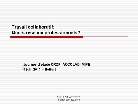 ACCOLAD www.livre- franchecomte.com Travail collaboratif: Quels réseaux professionnels? Journée détude CRDP, ACCOLAD, MIFE 4 juin 2013 – Belfort.
