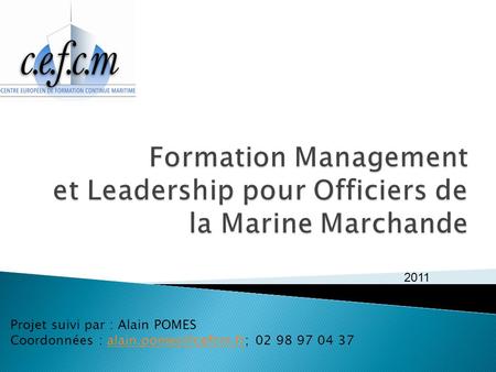 Formation Management et Leadership pour Officiers de la Marine Marchande   2011 Projet suivi par : Alain POMES Coordonnées : alain.pomes@cefcm.fr; 02.