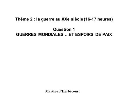 Thème 2 : la guerre au XXe siècle (16-17 heures) Question 1 GUERRES MONDIALES ...ET ESPOIRS DE PAIX Martine d’Herbécourt.