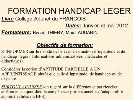 FORMATION HANDICAP LEGER Lieu: Collège Adenet du FRANCOIS Dates: Janvier et mai 2012 Formateurs: Benoît THIERY, Max LAUDARIN Objectifs de formation: SINFORMER.