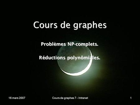 16 mars 2007Cours de graphes 7 - Intranet1 Cours de graphes Problèmes NP-complets. Réductions polynômiales.