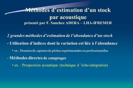 Méthodes destimation dun stock par acoustique présenté par F. Sanchez ADERA – LHA-IFREMER 2 grandes méthodes destimation de labondance dun stock - Utilisation.
