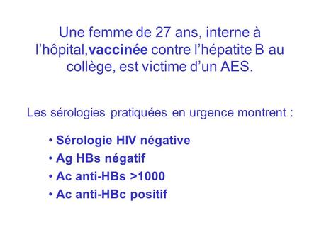 Une femme de 27 ans, interne à l’hôpital,vaccinée contre l’hépatite B au collège, est victime d’un AES. Les sérologies pratiquées en urgence montrent.