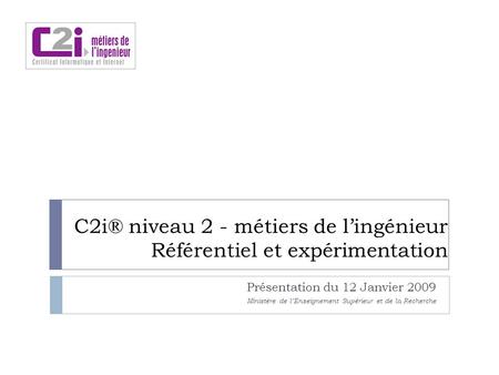 C2i® niveau 2 - métiers de lingénieur Référentiel et expérimentation Présentation du 12 Janvier 2009 Ministère de lEnseignement Supérieur et de la Recherche.
