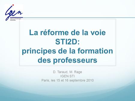 La réforme de la voie STI2D: principes de la formation des professeurs D. Taraud, M. Rage IGEN STI Paris, les 15 et 16 septembre 2010.