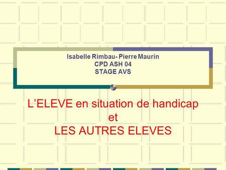 Isabelle Rimbau- Pierre Maurin CPD ASH 04 STAGE AVS L’ELEVE en situation de handicap et LES AUTRES ELEVES.