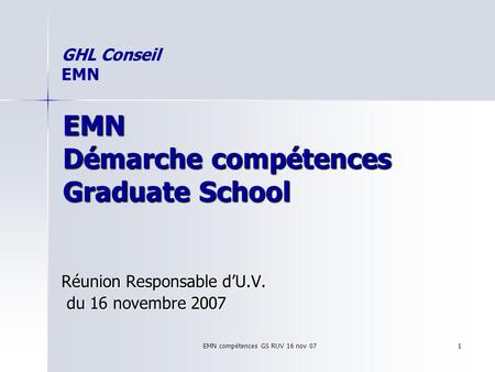 EMN compétences GS RUV 16 nov 07 1 EMN Démarche compétences Graduate School Réunion Responsable dU.V. du 16 novembre 2007 du 16 novembre 2007 GHL Conseil.