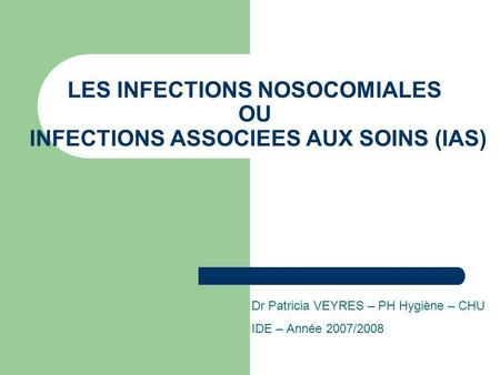 LES INFECTIONS NOSOCOMIALES OU INFECTIONS ASSOCIEES AUX SOINS (IAS) Dr Patricia VEYRES – PH Hygiène – CHU IDE – Année 2007/2008.